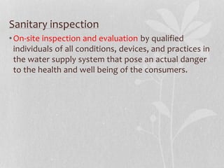 Sanitary inspection 
•On-site inspection and evaluation by qualified 
individuals of all conditions, devices, and practices in 
the water supply system that pose an actual danger 
to the health and well being of the consumers. 
 