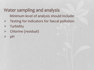 Water sampling and analysis 
Minimum level of analysis should include: 
 Testing for indicators for faecal pollution. 
 Turbidity 
 Chlorine (residual) 
 pH 
 