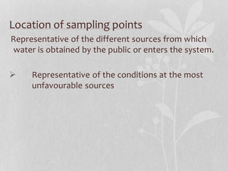 Location of sampling points 
Representative of the different sources from which 
water is obtained by the public or enters the system. 
 Representative of the conditions at the most 
unfavourable sources 
 