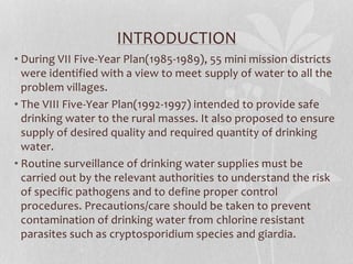INTRODUCTION 
• During VII Five-Year Plan(1985-1989), 55 mini mission districts 
were identified with a view to meet supply of water to all the 
problem villages. 
• The VIII Five-Year Plan(1992-1997) intended to provide safe 
drinking water to the rural masses. It also proposed to ensure 
supply of desired quality and required quantity of drinking 
water. 
• Routine surveillance of drinking water supplies must be 
carried out by the relevant authorities to understand the risk 
of specific pathogens and to define proper control 
procedures. Precautions/care should be taken to prevent 
contamination of drinking water from chlorine resistant 
parasites such as cryptosporidium species and giardia. 
 