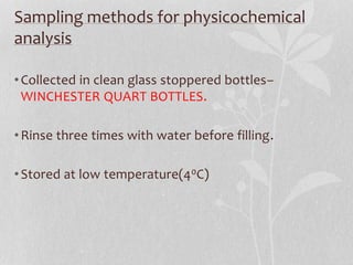 Sampling methods for physicochemical 
analysis 
• Collected in clean glass stoppered bottles– 
WINCHESTER QUART BOTTLES. 
•Rinse three times with water before filling. 
• Stored at low temperature(40C) 
 