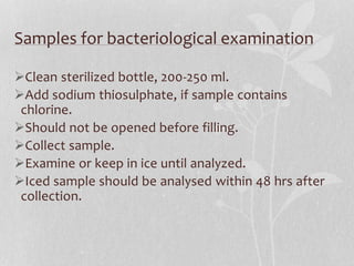 Samples for bacteriological examination 
Clean sterilized bottle, 200-250 ml. 
Add sodium thiosulphate, if sample contains 
chlorine. 
Should not be opened before filling. 
Collect sample. 
Examine or keep in ice until analyzed. 
Iced sample should be analysed within 48 hrs after 
collection. 
 