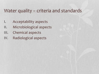 Water quality – criteria and standards 
I. Acceptability aspects 
II. Microbiological aspects 
III. Chemical aspects 
IV. Radiological aspects 
 