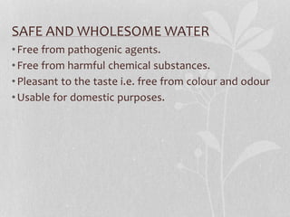 SAFE AND WHOLESOME WATER 
• Free from pathogenic agents. 
• Free from harmful chemical substances. 
• Pleasant to the taste i.e. free from colour and odour 
•Usable for domestic purposes. 
 