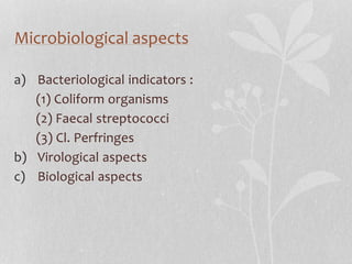 Microbiological aspects 
a) Bacteriological indicators : 
(1) Coliform organisms 
(2) Faecal streptococci 
(3) Cl. Perfringes 
b) Virological aspects 
c) Biological aspects 
 