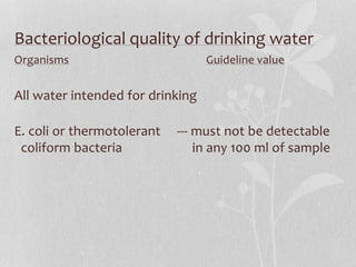 Bacteriological quality of drinking water 
Organisms Guideline value 
All water intended for drinking 
E. coli or thermotolerant --- must not be detectable 
coliform bacteria in any 100 ml of sample 
 