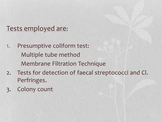 Tests employed are: 
1. Presumptive coliform test: 
Multiple tube method 
Membrane Filtration Technique 
2. Tests for detection of faecal streptococci and Cl. 
Perfringes. 
3. Colony count 
 