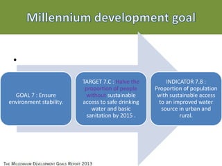 •
•
•
GOAL 7 : Ensure
environment stability.
TARGET 7.C : Halve the
proportion of people
without sustainable
access to safe drinking
water and basic
sanitation by 2015 .
INDICATOR 7.8 :
Proportion of population
with sustainable access
to an improved water
source in urban and
rural.
 