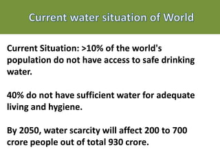 Current Situation: >10% of the world's
population do not have access to safe drinking
water.
40% do not have sufficient water for adequate
living and hygiene.
By 2050, water scarcity will affect 200 to 700
crore people out of total 930 crore.
 