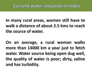 In many rural areas, women still have to
walk a distance of about 2.5 kms to reach
the source of water.
On an average, a rural woman walks
more than 14000 km a year just to fetch
water. Water source being open dug well,
the quality of water is poor; dirty, saline
and has turbidity.
 