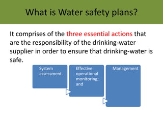 What is Water safety plans?
It comprises of the three essential actions that
are the responsibility of the drinking-water
supplier in order to ensure that drinking-water is
safe.
System
assessment.
Effective
operational
monitoring;
and
Management
 