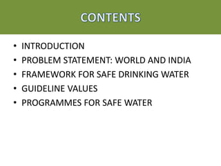 • INTRODUCTION
• PROBLEM STATEMENT: WORLD AND INDIA
• FRAMEWORK FOR SAFE DRINKING WATER
• GUIDELINE VALUES
• PROGRAMMES FOR SAFE WATER
 