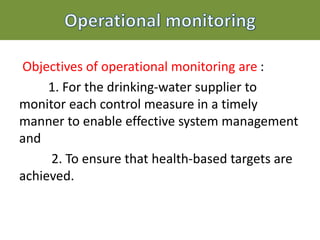 Objectives of operational monitoring are :
1. For the drinking-water supplier to
monitor each control measure in a timely
manner to enable effective system management
and
2. To ensure that health-based targets are
achieved.
 