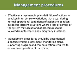 • Effective management implies definition of actions to
be taken in response to variations that occur during
normal operational conditions; of actions to be taken
in specific incident situations where a loss of control of
the system may occur; and of procedures to be
followed in unforeseen and emergency situations.
• Management procedures should be documented
alongside system assessment, monitoring plans,
supporting program and communication required to
ensure safe operation of the system.
 