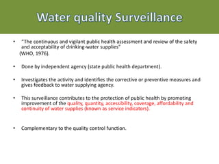 • “The continuous and vigilant public health assessment and review of the safety
and acceptability of drinking-water supplies”
(WHO, 1976).
• Done by independent agency (state public health department).
• Investigates the activity and identifies the corrective or preventive measures and
gives feedback to water supplying agency.
• This surveillance contributes to the protection of public health by promoting
improvement of the quality, quantity, accessibility, coverage, affordability and
continuity of water supplies (known as service indicators).
• Complementary to the quality control function.
 