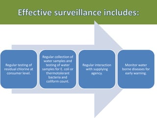 Regular testing of
residual chlorine at
consumer level.
Regular collection of
water samples and
testing of water
samples for E. coli or
thermotolerant
bacteria and
coliform count.
Regular interaction
with supplying
agency.
Monitor water
borne diseases for
early warning.
 