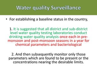 • For establishing a baseline status in the country,
1. It is suggested that all district and sub-district
level water quality testing laboratories conduct
drinking water quality analysis once each in pre-
monsoon and post-monsoon seasons in a year for
chemical parameters and bacteriological
2. And then subsequently monitor only those
parameters which are found to be present or the
concentrations nearing the desirable limits.
 