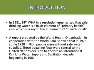 • In 1981, 34th WHA in a resolution emphasized that safe
drinking water is a basic element of “primary health”
care which is a key to the attainment of “health for all”.
• A report prepared by the World Health Organization in
cooperation with the World Bank showed that in 1975,
some 1230 million people were without safe water
supplies. These appalling facts were central to the
United Nations decision to declare an International
Drinking Water Supply and Sanitation decade,
beginning in 1981.
 