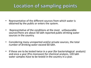 • Representative of the different sources from which water is
obtained by the public or enters the system.
• Representative of the conditions at the most unfavourable
sourcesThere are about 50 lakh reported public drinking water
sources in the country.
• Considering many unreported and/or private sources, the total
number of drinking water exceed 60 lakh.
• If these are to be tested twice in a year (for bacteriological analysis)
and once a year (Pre-monsoon) for chemical analysis, 120 lakh
water samples have to be tested in the country in a year.
 