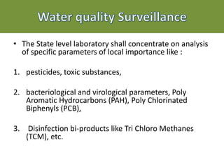 • The State level laboratory shall concentrate on analysis
of specific parameters of local importance like :
1. pesticides, toxic substances,
2. bacteriological and virological parameters, Poly
Aromatic Hydrocarbons (PAH), Poly Chlorinated
Biphenyls (PCB),
3. Disinfection bi-products like Tri Chloro Methanes
(TCM), etc.
 