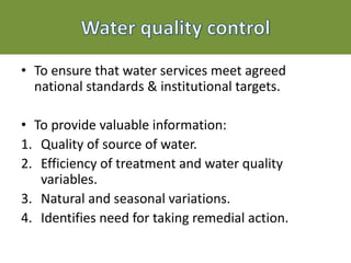 • To ensure that water services meet agreed
national standards & institutional targets.
• To provide valuable information:
1. Quality of source of water.
2. Efficiency of treatment and water quality
variables.
3. Natural and seasonal variations.
4. Identifies need for taking remedial action.
 