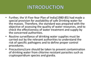 • Further, the VI Five-Year Plan of India(1980-85) had made a
special provision for availability of safe Drinking water for
the masses. Therefore, the standard was prepared with the
objective of assessing the quality of water resources, and to
check the effectiveness of water treatment and supply by
the concerned authorities.
• Routine surveillance of drinking water supplies must be
carried out by the relevant authorities to understand the
risk of specific pathogens and to define proper control
procedures.
• Precautions/care should be taken to prevent contamination
of drinking water from chlorine resistant parasites such as
cryptosporidium species and giardia.
 