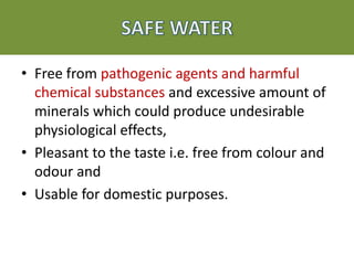 • Free from pathogenic agents and harmful
chemical substances and excessive amount of
minerals which could produce undesirable
physiological effects,
• Pleasant to the taste i.e. free from colour and
odour and
• Usable for domestic purposes.
 
