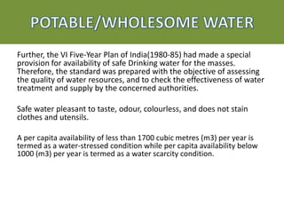 Further, the VI Five-Year Plan of India(1980-85) had made a special
provision for availability of safe Drinking water for the masses.
Therefore, the standard was prepared with the objective of assessing
the quality of water resources, and to check the effectiveness of water
treatment and supply by the concerned authorities.
Safe water pleasant to taste, odour, colourless, and does not stain
clothes and utensils.
A per capita availability of less than 1700 cubic metres (m3) per year is
termed as a water-stressed condition while per capita availability below
1000 (m3) per year is termed as a water scarcity condition.
 