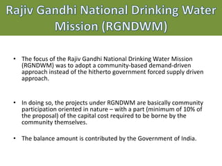 • The focus of the Rajiv Gandhi National Drinking Water Mission
(RGNDWM) was to adopt a community-based demand-driven
approach instead of the hitherto government forced supply driven
approach.
• In doing so, the projects under RGNDWM are basically community
participation oriented in nature – with a part (minimum of 10% of
the proposal) of the capital cost required to be borne by the
community themselves.
• The balance amount is contributed by the Government of India.
 