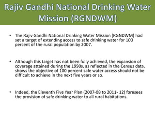 Drinking Water Supply Programs &
Policies at a Glance
• The Rajiv Gandhi National Drinking Water Mission (RGNDWM) had
set a target of extending access to safe drinking water for 100
percent of the rural population by 2007.
• Although this target has not been fully achieved, the expansion of
coverage attained during the 1990s, as reflected in the Census data,
shows the objective of 100 percent safe water access should not be
difficult to achieve in the next five years or so.
• Indeed, the Eleventh Five Year Plan (2007-08 to 2011- 12) foresees
the provision of safe drinking water to all rural habitations.
 