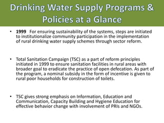 Drinking Water Supply Programs &
Policies at a Glance
• 1999 For ensuring sustainability of the systems, steps are initiated
to institutionalize community participation in the implementation
of rural drinking water supply schemes through sector reform.
• Total Sanitation Campaign (TSC) as a part of reform principles
initiated in 1999 to ensure sanitation facilities in rural areas with
broader goal to eradicate the practice of open defecation. As part of
the program, a nominal subsidy in the form of incentive is given to
rural poor households for construction of toilets.
• TSC gives strong emphasis on Information, Education and
Communication, Capacity Building and Hygiene Education for
effective behavior change with involvement of PRIs and NGOs.
 