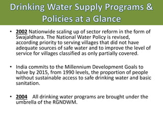 Drinking Water Supply Programs &
Policies at a Glance
• 2002 Nationwide scaling up of sector reform in the form of
Swajaldhara. The National Water Policy is revised,
according priority to serving villages that did not have
adequate sources of safe water and to improve the level of
service for villages classified as only partially covered.
• India commits to the Millennium Development Goals to
halve by 2015, from 1990 levels, the proportion of people
without sustainable access to safe drinking water and basic
sanitation.
• 2004 All drinking water programs are brought under the
umbrella of the RGNDWM.
 