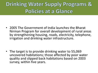 • 2005 The Government of India launches the Bharat
Nirman Program for overall development of rural areas
by strengthening housing, roads, electricity, telephone,
irrigation and drinking water infrastructure.
• The target is to provide drinking water to 55,069
uncovered habitations; those affected by poor water
quality and slipped back habitations based on 2003
survey, within five years.
 