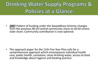 Drinking Water Supply Programs &
Policies at a Glance
• 2007 Pattern of funding under the Swajaldhara Scheme changes
from the previous 90:10 central-community share to 50:50 centre-
state share. Community contribution is now optional.
• The approach paper for the 11th Five Year Plan calls for a
comprehensive approach which encompasses individual health
care, public health, sanitation, clean drinking water, access to food
and knowledge about hygiene and feeding practice.
 