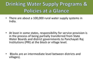 • There are about a 100,000 rural water supply systems in
India.
• At least in some states, responsibility for service provision is
in the process of being partially transferred from State
Water Boards and district governments to Panchayati Raj
Institutions (PRI) at the block or village level.
• Blocks are an intermediate level between districts and
villages).
 