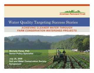Water Quality Targeting Success Stories
ACHIEVING CLEANER WATER THROUGH
FARM CONSERVATION WATERSHED PROJECTS
Michelle Perez, PhD
Senior Policy Specialist
July 26, 2008
Soil and Water Conservation Society
Symposium
 