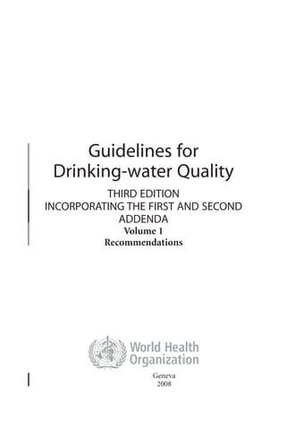 Guidelines for
Drinking-water Quality
THIRD EDITION
INCORPORATING THE FIRST AND SECOND
ADDENDA
Volume 1
Recommendations
Geneva
2008
 