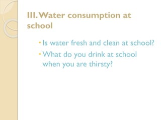III. Water consumption at
school
 Is water fresh and clean at school?
 What do you drink at school
when you are thirsty?

 