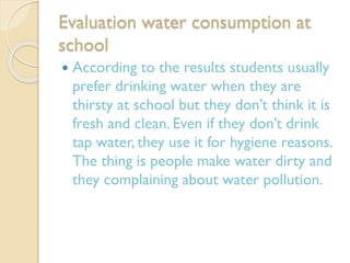 Evaluation water consumption at
school


According to the results students usually
prefer drinking water when they are
thirsty at school but they don’t think it is
fresh and clean. Even if they don’t drink
tap water, they use it for hygiene reasons.
The thing is people make water dirty and
they complaining about water pollution.

 