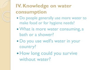 IV. Knowledge on water
consumption


Do people generally use more water to
make food or for hygiene needs?

 What

is more water consuming, a
bath or a shower?
 Do you use well's water in your
country?
 How

long could you survive
without water?

 