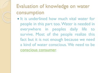Evaluation of knowledge on water
consumption


It is underlined how much vital water for
people in this part too. Water is needed in
everywhere in peoples daily life to
survive. Most of the people realize this
fact but it is not enough because we need
a kind of water conscious. We need to be
conscious consumer.

 