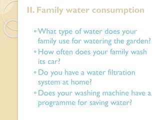 II. Family water consumption
◦ What type of water does your
family use for watering the garden?
◦ How often does your family wash
its car?
◦ Do you have a water filtration
system at home?
◦ Does your washing machine have a
programme for saving water?

 