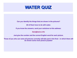 WATER QUIZ Can you identify the things that are shown in the pictures? All of them have to do with water. If you know the answers, send your solutions to this address: [email_address] Just give the number and the correct English word for each picture. Those of you who can name all pictures correctly will take part in the final – in which there will be shown some more picture puzzles! 