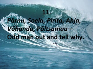 11.
Pärnu, Soela, Pirita, Ahja,
Võhandu, Põltsamaa –
Odd man out and tell why.