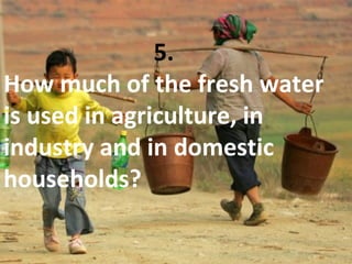 5.
How much of the fresh water
is used in agriculture, in
industry and in domestic
households?