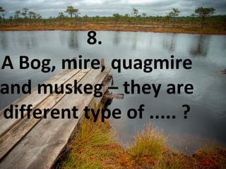 8.
A Bog, mire, quagmire
and muskeg – they are
different type of ..... ?