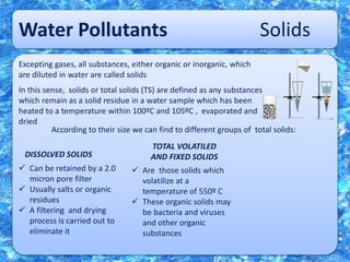 Water Pollutants Solids
Excepting gases, all substances, either organic or inorganic, which
are diluted in water are called solids
In this sense, solids or total solids (TS) are defined as any substances
which remain as a solid residue in a water sample which has been
heated to a temperature within 100ºC and 105ºC , evaporated and
dried
According to their size we can find to different groups of total solids:
DISSOLVED SOLIDS
TOTAL VOLATILED
AND FIXED SOLIDS
 Can be retained by a 2.0
micron pore filter
 Usually salts or organic
residues
 A filtering and drying
process is carried out to
eliminate it
 Are those solids which
volatilize at a
temperature of 550º C
 These organic solids may
be bacteria and viruses
and other organic
substances
 