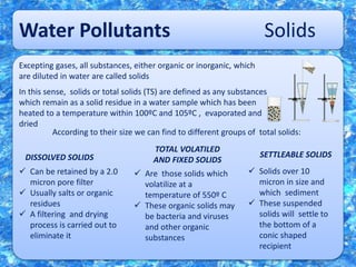 Water Pollutants Solids
Excepting gases, all substances, either organic or inorganic, which
are diluted in water are called solids
In this sense, solids or total solids (TS) are defined as any substances
which remain as a solid residue in a water sample which has been
heated to a temperature within 100ºC and 105ºC , evaporated and
dried
According to their size we can find to different groups of total solids:
DISSOLVED SOLIDS
TOTAL VOLATILED
AND FIXED SOLIDS
SETTLEABLE SOLIDS
 Can be retained by a 2.0
micron pore filter
 Usually salts or organic
residues
 A filtering and drying
process is carried out to
eliminate it
 Are those solids which
volatilize at a
temperature of 550º C
 These organic solids may
be bacteria and viruses
and other organic
substances
 Solids over 10
micron in size and
which sediment
 These suspended
solids will settle to
the bottom of a
conic shaped
recipient
 