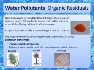 Water Pollutants Organic Residuals
Chemical oxygine demand (COD) is defined as the amount of
diatomic oxygen O2 needed to oxidize that matter which is
susceptible of being oxidized in a liquid sample
Is a good indicator of the amount of organic matter in water
The most common method to determinate COD consists of using
potassium dichromate
Pathogens (pathogenic agents)
Pathogenic agents which cause the transmission of multiple diseases
Bacteria Viruses Protozoa
 