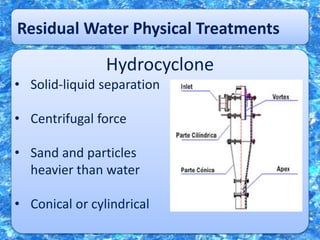 Residual Water Physical Treatments
Hydrocyclone
• Solid-liquid separation
• Centrifugal force
• Sand and particles
heavier than water
• Conical or cylindrical
 